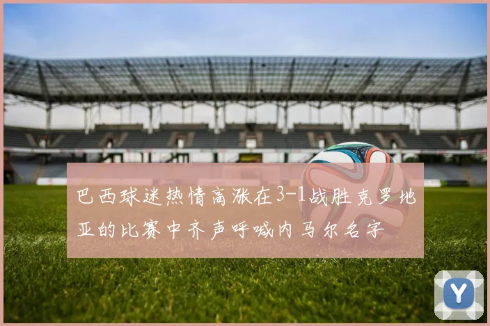 巴西球迷热情高涨在3-1战胜克罗地亚的比赛中齐声呼喊内马尔名字
