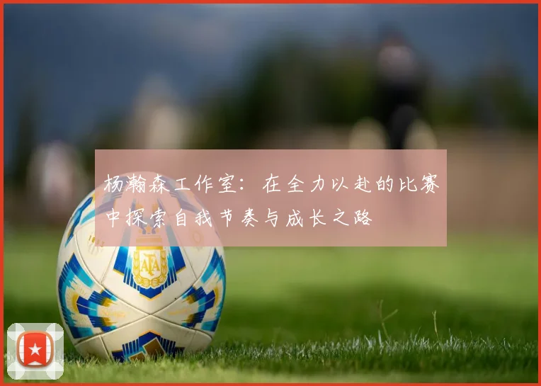 杨瀚森工作室：在全力以赴的比赛中探索自我节奏与成长之路