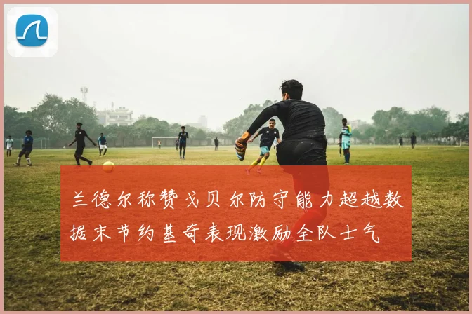 兰德尔称赞戈贝尔防守能力超越数据末节约基奇表现激励全队士气