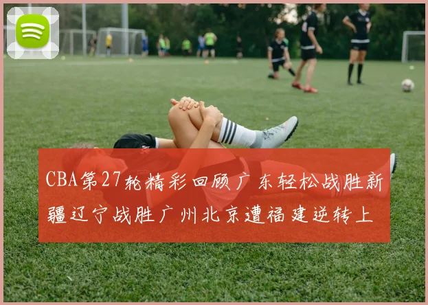 CBA第27轮精彩回顾广东轻松战胜新疆辽宁战胜广州北京遭福建逆转上海击败山东