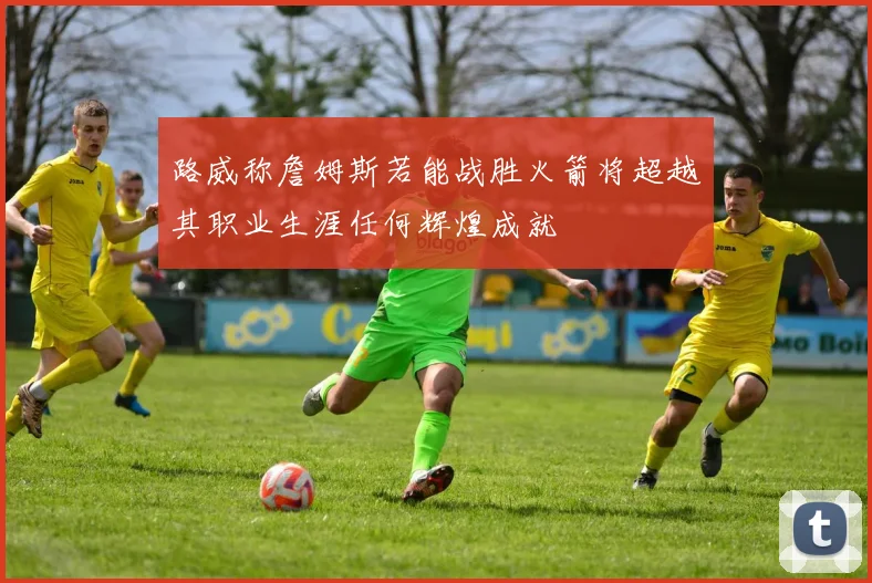 路威称詹姆斯若能战胜火箭将超越其职业生涯任何辉煌成就