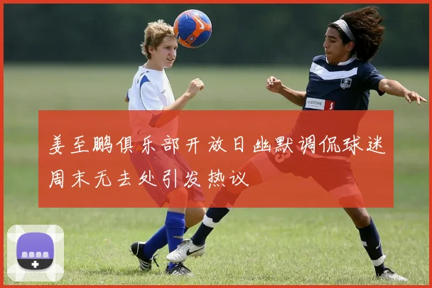 姜至鹏俱乐部开放日幽默调侃球迷周末无去处引发热议