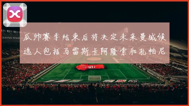 瓜帅赛季结束后将决定未来曼城候选人包括马雷斯卡阿隆索和孔帕尼