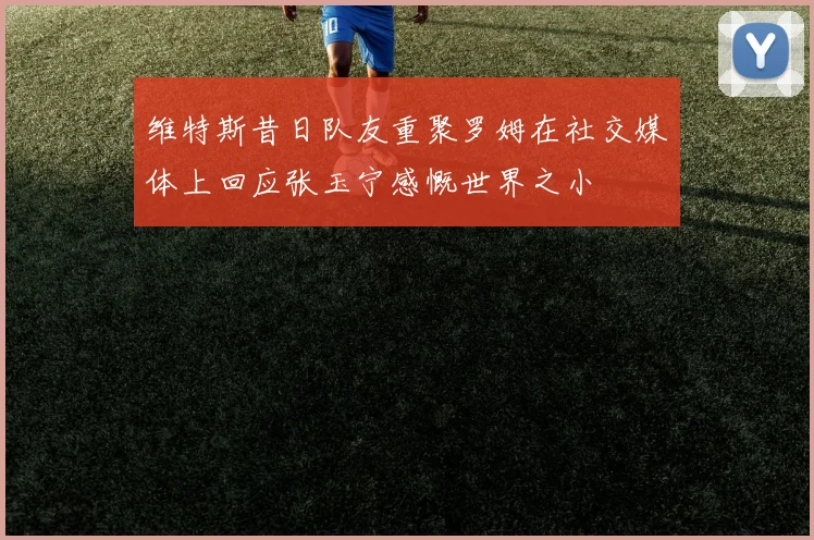 维特斯昔日队友重聚罗姆在社交媒体上回应张玉宁感慨世界之小