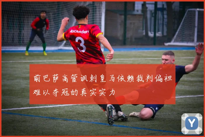 前巴萨高管讽刺皇马依赖裁判偏袒难以夺冠的真实实力