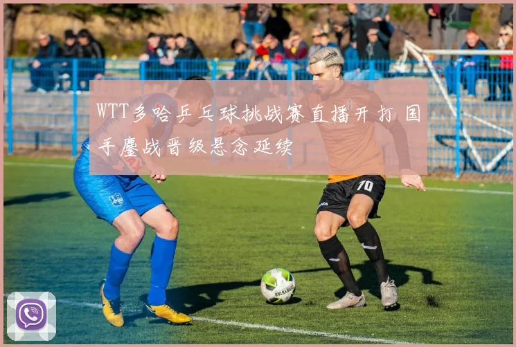 WTT多哈乒乓球挑战赛直播开打 国手鏖战晋级悬念延续
